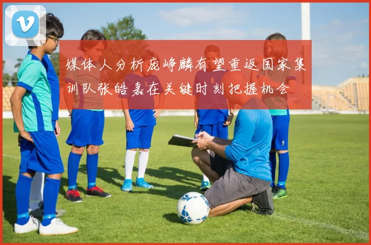 媒体人分析庞峥麟有望重返国家集训队张皓嘉在关键时刻把握机会