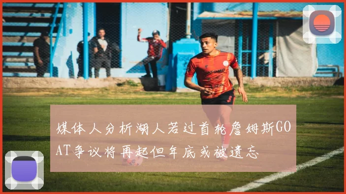 媒体人分析湖人若过首轮詹姆斯GOAT争议将再起但年底或被遗忘