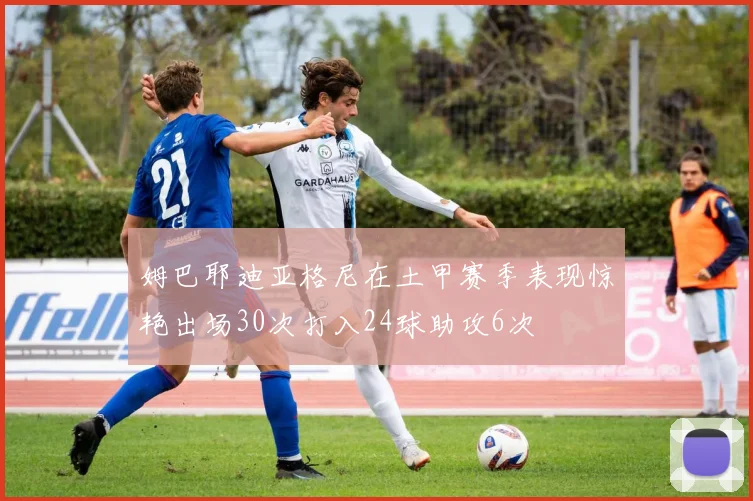 姆巴耶迪亚格尼在土甲赛季表现惊艳出场30次打入24球助攻6次