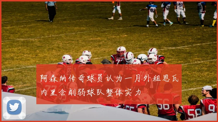 阿森纳传奇球员认为一月外租恩瓦内里会削弱球队整体实力