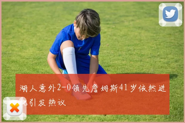 湖人意外2-0领先詹姆斯41岁依然进化引发热议