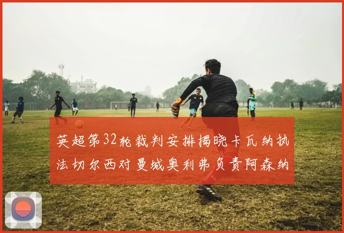 英超第32轮裁判安排揭晓卡瓦纳执法切尔西对曼城奥利弗负责阿森纳比赛