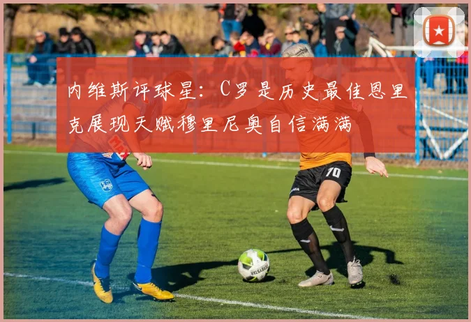 内维斯评球星：C罗是历史最佳恩里克展现天赋穆里尼奥自信满满